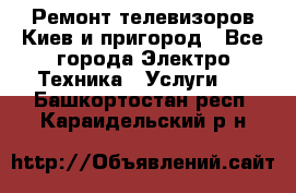 Ремонт телевизоров Киев и пригород - Все города Электро-Техника » Услуги   . Башкортостан респ.,Караидельский р-н